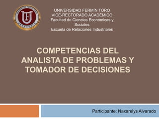 UNIVERSIDAD FERMÍN TORO
VICE-RECTORADO ACADÉMICO
Facultad de Ciencias Económicas y
Sociales
Escuela de Relaciones Industriales

COMPETENCIAS DEL
ANALISTA DE PROBLEMAS Y
TOMADOR DE DECISIONES

Participante: Naxarelys Alvarado

 