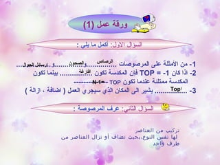 ) ‫عمل‬ ‫ورقة‬1(
:‫اللول‬ ‫السؤال‬: ‫يلي‬ ‫ما‬ ‫أكمل‬
1.................‫...............و..............و‬ ‫المرصوصات‬ ‫على‬ ‫المثلة‬ ‫من‬ -
2‫كان‬ ‫اذا‬ -TOP = -1‫تكون‬ ‫بينما‬ ................ ‫تكون‬ ‫المكدسة‬ ‫فإن‬
‫تكون‬ ‫عندما‬ ‫ممتلئة‬ ‫المكدسة‬TOP--------------
3( ‫ازالة‬ ، ‫اضافة‬ ) ‫العمل‬ ‫سيجري‬ ‫الذي‬ ‫المكان‬ ‫الى‬ ‫يشير‬ ................ -
:‫الثاني‬ ‫السؤال‬: ‫المرصوصة‬ ‫عرف‬
‫ا‬Top
‫الصحون‬‫الجوال‬ ‫ارسائل‬
‫افارغة‬
=N-1
‫الرصاص‬
‫العناصر‬ ‫من‬ ‫تركيب‬
‫من‬ ‫العناصر‬ ‫تزال‬ ‫أو‬ ‫تضاف‬ ‫النوع،بحيث‬ ‫نفس‬ ‫لها‬
‫واحد‬ ‫طرف‬
 