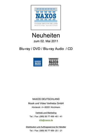 Neuheiten
            zum 02. Mai 2011

Blu-ray / DVD / Blu-ray Audio / CD




           NAXOS DEUTSCHLAND
      Musik und Video Vertriebs GmbH
          Hürderstr. 4 ▪ 85551 Kirchheim

              Vertrieb und Marketing
       Tel. / Fax: (089) 90 77 499 -40 / -41
                  info@naxos.de


    Distribution und Auftragsservice für Händler
       Tel. / Fax: (089) 90 77 499 -20 / -21
 