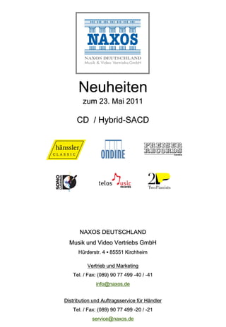 Neuheiten
        zum 23. Mai 2011

     CD / Hybrid-SACD




       NAXOS DEUTSCHLAND
  Musik und Video Vertriebs GmbH
      Hürderstr. 4 ▪ 85551 Kirchheim

          Vertrieb und Marketing
    Tel. / Fax: (089) 90 77 499 -40 / -41
              info@naxos.de


Distribution und Auftragsservice für Händler
    Tel. / Fax: (089) 90 77 499 -20 / -21
            service@naxos.de
 