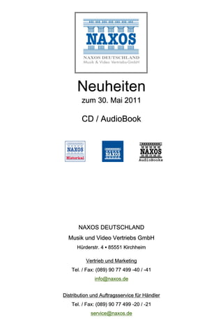 Neuheiten
        zum 30. Mai 2011

        CD / AudioBook




       NAXOS DEUTSCHLAND
  Musik und Video Vertriebs GmbH
      Hürderstr. 4 ▪ 85551 Kirchheim

          Vertrieb und Marketing
   Tel. / Fax: (089) 90 77 499 -40 / -41
              info@naxos.de


Distribution und Auftragsservice für Händler
   Tel. / Fax: (089) 90 77 499 -20 / -21
            service@naxos.de
 