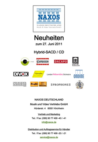 Neuheiten
        zum 27. Juni 2011

      Hybrid-SACD / CD




       NAXOS DEUTSCHLAND
  Musik und Video Vertriebs GmbH
      Hürderstr. 4 85551 Kirchheim

          Vertrieb und Marketing
    Tel. / Fax: (089) 90 77 499 -40 / -41
              info@naxos.de


Distribution und Auftragsservice für Händler
    Tel. / Fax: (089) 90 77 499 -20 / -21
            service@naxos.de
 