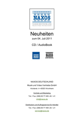 Neuheiten
        zum 04. Juli 2011

        CD / AudioBook




      NAXOS DEUTSCHLAND
  Musik und Video Vertriebs GmbH
      Hürderstr. 4 85551 Kirchheim

          Vertrieb und Marketing
   Tel. / Fax: (089) 90 77 499 -40 / -41
              info@naxos.de


Distribution und Auftragsservice für Händler
   Tel. / Fax: (089) 90 77 499 -20 / -21
            service@naxos.de
 