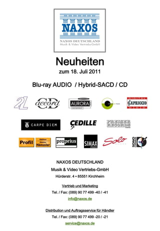 Neuheiten
            zum 18. Juli 2011

Blu-ray AUDIO / Hybrid-SACD / CD




           NAXOS DEUTSCHLAND
       Musik & Video Vertriebs-GmbH
          Hürderstr. 4 ▪ 85551 Kirchheim

              Vertrieb und Marketing
        Tel. / Fax: (089) 90 77 499 -40 / -41
                  info@naxos.de


    Distribution und Auftragsservice für Händler
        Tel. / Fax: (089) 90 77 499 -20 / -21
                service@naxos.de
 