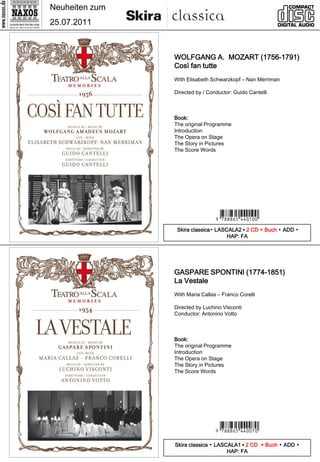 Neuheiten zum
25.07.2011



                WOLFGANG A. MOZART (1756-1791)
                Così fan tutte
                With Elisabeth Schwarzkopf – Nan Merriman

                Directed by / Conductor: Guido Cantelli



                Book:
                The original Programme
                Introduction
                The Opera on Stage
                The Story in Pictures
                The Score Words




                                 9 *uk iht#v -y- *
                 Skira classica▪ LASCALA2 ▪ 2 CD + Buch ▪ ADD ▪
                                     HAP: FA




                GASPARE SPONTINI (1774-1851)
                La Vestale
                With Maria Callas – Franco Corelli

                Directed by Luchino Visconti
                Conductor: Antonino Votto



                Book:
                The original Programme
                Introduction
                The Opera on Stage
                The Story in Pictures
                The Score Words




                                 9 *uk iht#v - m-*
                Skira classica ▪ LASCALA1 ▪ 2 CD + Buch ▪ ADD ▪
                                     HAP: FA
 