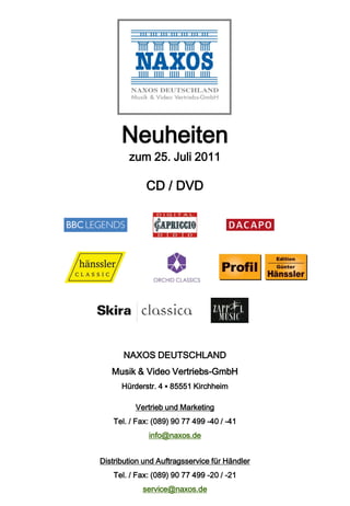 Neuheiten
        zum 25. Juli 2011

             CD / DVD




       NAXOS DEUTSCHLAND
   Musik & Video Vertriebs-GmbH
      Hürderstr. 4 ▪ 85551 Kirchheim

          Vertrieb und Marketing
    Tel. / Fax: (089) 90 77 499 -40 / -41
              info@naxos.de


Distribution und Auftragsservice für Händler
    Tel. / Fax: (089) 90 77 499 -20 / -21
            service@naxos.de
 