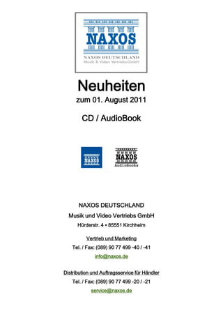 Neuheiten
     zum 01. August 2011

        CD / AudioBook




       NAXOS DEUTSCHLAND
  Musik und Video Vertriebs GmbH
      Hürderstr. 4 ▪ 85551 Kirchheim

          Vertrieb und Marketing
    Tel. / Fax: (089) 90 77 499 -40 / -41
              info@naxos.de


Distribution und Auftragsservice für Händler
    Tel. / Fax: (089) 90 77 499 -20 / -21
            service@naxos.de
 