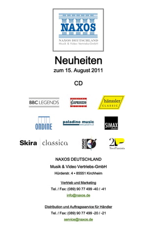 Neuheiten
     zum 15. August 2011

                   CD




       NAXOS DEUTSCHLAND
   Musik & Video Vertriebs-GmbH
      Hürderstr. 4 ▪ 85551 Kirchheim

          Vertrieb und Marketing
    Tel. / Fax: (089) 90 77 499 -40 / -41
              info@naxos.de


Distribution und Auftragsservice für Händler
    Tel. / Fax: (089) 90 77 499 -20 / -21
            service@naxos.de
 