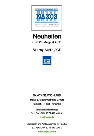 Neuheiten
     zum 29. August 2011

      Blu-ray Audio / CD




       NAXOS DEUTSCHLAND
   Musik & Video Vertriebs-GmbH
      Hürderstr. 4 ▪ 85551 Kirchheim

          Vertrieb und Marketing
    Tel. / Fax: (089) 90 77 499 -40 / -41
              info@naxos.de


Distribution und Auftragsservice für Händler
    Tel. / Fax: (089) 90 77 499 -20 / -21
            service@naxos.de
 