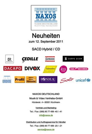 Neuheiten
  zum 12. September 2011

      SACD Hybrid / CD




       NAXOS DEUTSCHLAND
   Musik & Video Vertriebs-GmbH
      Hürderstr. 4 ▪ 85551 Kirchheim

          Vertrieb und Marketing
    Tel. / Fax: (089) 90 77 499 -40 / -41
              info@naxos.de


Distribution und Auftragsservice für Händler
    Tel. / Fax: (089) 90 77 499 -20 / -21
            service@naxos.de
 