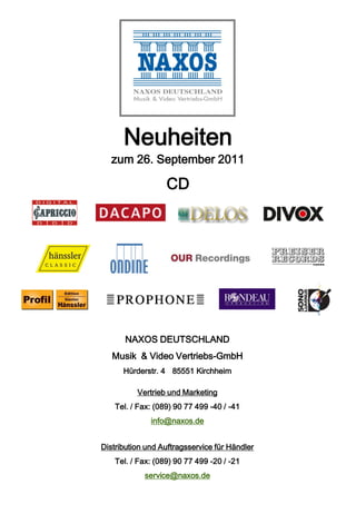 Neuheiten
  zum 26. September 2011

                   CD




       NAXOS DEUTSCHLAND
   Musik & Video Vertriebs-GmbH
      Hürderstr. 4 85551 Kirchheim

          Vertrieb und Marketing
    Tel. / Fax: (089) 90 77 499 -40 / -41
              info@naxos.de


Distribution und Auftragsservice für Händler
    Tel. / Fax: (089) 90 77 499 -20 / -21
            service@naxos.de
 