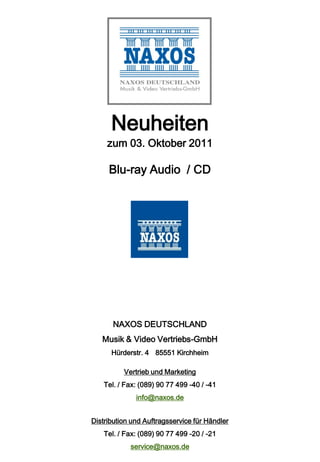 Neuheiten
     zum 03. Oktober 2011

     Blu-ray Audio / CD




       NAXOS DEUTSCHLAND
   Musik & Video Vertriebs-GmbH
      Hürderstr. 4 85551 Kirchheim

          Vertrieb und Marketing
    Tel. / Fax: (089) 90 77 499 -40 / -41
              info@naxos.de


Distribution und Auftragsservice für Händler
    Tel. / Fax: (089) 90 77 499 -20 / -21
            service@naxos.de
 