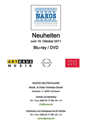 Neuheiten
     zum 10. Oktober 2011

        Blu-ray / DVD




       NAXOS DEUTSCHLAND
   Musik & Video Vertriebs-GmbH
      Hürderstr. 4 ▪ 85551 Kirchheim

          Vertrieb und Marketing
    Tel. / Fax: (089) 90 77 499 -40 / -41
              info@naxos.de


Distribution und Auftragsservice für Händler
    Tel. / Fax: (089) 90 77 499 -20 / -21
            service@naxos.de
 