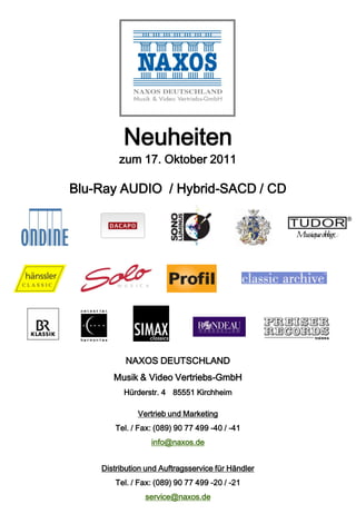 Neuheiten
         zum 17. Oktober 2011

Blu-Ray AUDIO / Hybrid-SACD / CD




           NAXOS DEUTSCHLAND
       Musik & Video Vertriebs-GmbH
          Hürderstr. 4 85551 Kirchheim

              Vertrieb und Marketing
        Tel. / Fax: (089) 90 77 499 -40 / -41
                  info@naxos.de


    Distribution und Auftragsservice für Händler
        Tel. / Fax: (089) 90 77 499 -20 / -21
                service@naxos.de
 