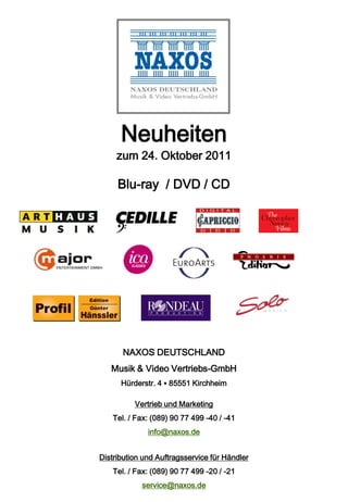 Neuheiten
     zum 24. Oktober 2011

     Blu-ray / DVD / CD




       NAXOS DEUTSCHLAND
   Musik & Video Vertriebs-GmbH
      Hürderstr. 4 ▪ 85551 Kirchheim

          Vertrieb und Marketing
    Tel. / Fax: (089) 90 77 499 -40 / -41
              info@naxos.de


Distribution und Auftragsservice für Händler
    Tel. / Fax: (089) 90 77 499 -20 / -21
            service@naxos.de
 
