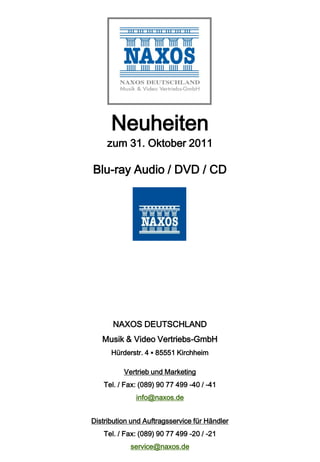 Neuheiten
     zum 31. Oktober 2011

Blu-ray Audio / DVD / CD




       NAXOS DEUTSCHLAND
   Musik & Video Vertriebs-GmbH
      Hürderstr. 4 ▪ 85551 Kirchheim

          Vertrieb und Marketing
    Tel. / Fax: (089) 90 77 499 -40 / -41
              info@naxos.de


Distribution und Auftragsservice für Händler
    Tel. / Fax: (089) 90 77 499 -20 / -21
            service@naxos.de
 