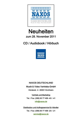 Neuheiten
   zum 28. November 2011

CD / Audiobook / Hörbuch




       NAXOS DEUTSCHLAND
   Musik & Video Vertriebs-GmbH
      Hürderstr. 4 ▪ 85551 Kirchheim

          Vertrieb und Marketing
    Tel. / Fax: (089) 90 77 499 -40 / -41
              info@naxos.de


Distribution und Auftragsservice für Händler
    Tel. / Fax: (089) 90 77 499 -20 / -21
            service@naxos.de
 