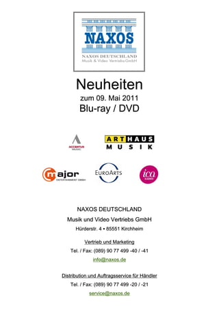 Neuheiten
        zum 09. Mai 2011
        Blu-ray / DVD




       NAXOS DEUTSCHLAND
  Musik und Video Vertriebs GmbH
      Hürderstr. 4 ▪ 85551 Kirchheim

          Vertrieb und Marketing
   Tel. / Fax: (089) 90 77 499 -40 / -41
              info@naxos.de


Distribution und Auftragsservice für Händler
   Tel. / Fax: (089) 90 77 499 -20 / -21
            service@naxos.de
 