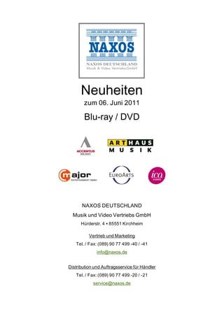 Neuheiten
       zum 06. Juni 2011

        Blu-ray / DVD




      NAXOS DEUTSCHLAND
  Musik und Video Vertriebs GmbH
      Hürderstr. 4 85551 Kirchheim

          Vertrieb und Marketing
   Tel. / Fax: (089) 90 77 499 -40 / -41
              info@naxos.de


Distribution und Auftragsservice für Händler
   Tel. / Fax: (089) 90 77 499 -20 / -21
            service@naxos.de
 