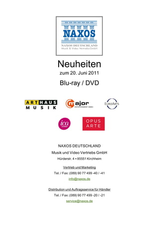 Neuheiten
       zum 20. Juni 2011

        Blu-ray / DVD




      NAXOS DEUTSCHLAND
  Musik und Video Vertriebs GmbH
      Hürderstr. 4 85551 Kirchheim

          Vertrieb und Marketing
   Tel. / Fax: (089) 90 77 499 -40 / -41
              info@naxos.de


Distribution und Auftragsservice für Händler
   Tel. / Fax: (089) 90 77 499 -20 / -21
            service@naxos.de
 
