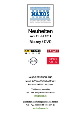 Neuheiten
        zum 11. Juli 2011

        Blu-ray / DVD




       NAXOS DEUTSCHLAND
   Musik & Video Vertriebs-GmbH
      Hürderstr. 4 ▪ 85551 Kirchheim

          Vertrieb und Marketing
    Tel. / Fax: (089) 90 77 499 -40 / -41
              info@naxos.de


Distribution und Auftragsservice für Händler
    Tel. / Fax: (089) 90 77 499 -20 / -21
            service@naxos.de
 