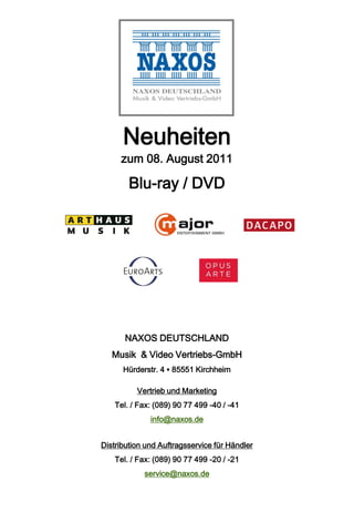 Neuheiten
     zum 08. August 2011

        Blu-ray / DVD




       NAXOS DEUTSCHLAND
   Musik & Video Vertriebs-GmbH
      Hürderstr. 4 ▪ 85551 Kirchheim

          Vertrieb und Marketing
    Tel. / Fax: (089) 90 77 499 -40 / -41
              info@naxos.de


Distribution und Auftragsservice für Händler
    Tel. / Fax: (089) 90 77 499 -20 / -21
            service@naxos.de
 