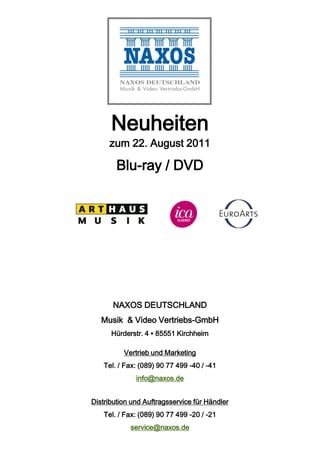 Neuheiten
     zum 22. August 2011

        Blu-ray / DVD




       NAXOS DEUTSCHLAND
   Musik & Video Vertriebs-GmbH
      Hürderstr. 4 ▪ 85551 Kirchheim

          Vertrieb und Marketing
    Tel. / Fax: (089) 90 77 499 -40 / -41
              info@naxos.de


Distribution und Auftragsservice für Händler
    Tel. / Fax: (089) 90 77 499 -20 / -21
            service@naxos.de
 