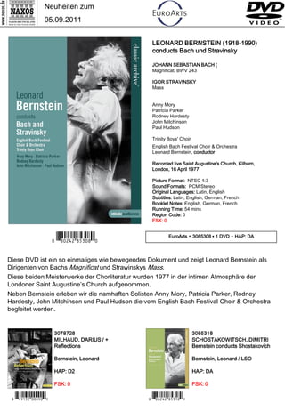 Neuheiten zum
                 05.09.2011


                                                 LEONARD BERNSTEIN (1918-1990)
                                                 conducts Bach und Stravinsky

                                                 JOHANN SEBASTIAN BACH (
                                                 Magnificat, BWV 243

                                                 IGOR STRAVINSKY
                                                 Mass


                                                 Anny Mory
                                                 Patricia Parker
                                                 Rodney Hardesty
                                                 John Mitchinson
                                                 Paul Hudson

                                                 Trinity Boys' Choir
                                                 English Bach Festival Choir & Orchestra
                                                 Leonard Bernstein, conductor

                                                 Recorded live Saint Augustine's Church, Kilburn,
                                                 London, 16 April 1977

                                                 Picture Format: NTSC 4:3
                                                 Sound Formats: PCM Stereo
                                                 Original Languages: Latin, English
                                                 Subtitles: Latin, English, German, French
                                                 Booklet Notes: English, German, French
                                                 Running Time: 54 mins
                                                 Region Code: 0
                                                 FSK: 0



                      7 *Iipwrw#,bc-,_*/                 EuroArts ▪ 3085308 ▪ 1 DVD ▪ HAP: DA




Diese DVD ist ein so einmaliges wie bewegendes Dokument und zeigt Leonard Bernstein als
Dirigenten von Bachs Magnificat und Strawinskys Mass.
Diese beiden Meisterwerke der Chorliteratur wurden 1977 in der intimen Atmosphäre der
Londoner Saint Augustine’s Church aufgenommen.
Neben Bernstein erleben wir die namhaften Solisten Anny Mory, Patricia Parker, Rodney
Hardesty, John Mitchinson und Paul Hudson die vom English Bach Festival Choir & Orchestra
begleitet werden.


                      3078728                                          3085318
                      MILHAUD, DARIUS / +                              SCHOSTAKOWITSCH, DIMITRI
                      Reflections                                      Bernstein conducts Shostakovich

                      Bernstein, Leonard                               Bernstein, Leonard / LSO

                      HAP: D2                                          HAP: DA

                      FSK: 0                                           FSK: 0

 7 *Io qew#- -.-9*8                            7 *Iipwrw#,bcy,9*8
 