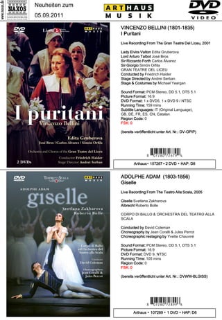 Neuheiten zum
05.09.2011

                VINCENZO BELLINI (1801-1835)
                I Puritani
                Live Recording From The Gran Teatre Del Liceu, 2001

                Lady Elvira Valton Edita Gruberova
                Lord Arturo Talbot José Bros
                Sir Riccardo Forth Carlos Álvarez
                Sir Giorgio Simón Orfila
                GRAN TEATRE DEL LICEU
                Conducted by Friedrich Haider
                Stage Directed by Andrei Serban
                Stage & Costumes by Michael Yeargan

                Sound Format: PCM Stereo, DD 5.1, DTS 5.1
                Picture Format: 16:9
                DVD Format: 1 x DVD5, 1 x DVD 9 / NTSC
                Running Time: 159 mins
                Subtitle Languages: IT (Original Language),
                GB, DE, FR, ES, CN, Catalan
                Region Code: 0
                FSK: 0

                (bereits veröffentlicht unter Art. Nr.: DV-OPIP)




                                7 *Ipuwip#mxnm.V*3
                        Arthaus▪ 107267 ▪ 2 DVD ▪ HAP: D8


                ADOLPHE ADAM (1803-1856)
                Giselle
                Live Recording From The Teatro Alla Scala, 2005

                Giselle Svetlana Zakharova
                Albrecht Roberto Bolle

                CORPO DI BALLO & ORCHESTRA DEL TEATRO ALLA
                SCALA

                Conducted by David Coleman
                Choreography by Jean Coralli & Jules Perrot
                Choreographic restaging by Yvette Chauviré

                Sound Format: PCM Stereo, DD 5.1, DTS 5.1
                Picture Format: 16:9
                DVD Format: DVD 9, NTSC
                Running Time: 105 mins
                Region Code: 0
                FSK: 0

                (bereits veröffentlicht unter Art. Nr.: DVWW-BLGISS)




                                7 *Ipuwip#mx,. N*5
                       Arthaus ▪ 107289 ▪ 1 DVD ▪ HAP: D6
 