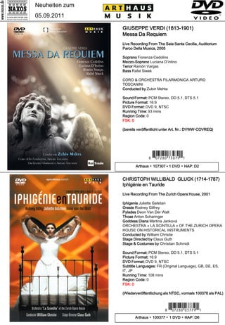 Neuheiten zum
05.09.2011

                GIUSEPPE VERDI (1813-1901)
                Messa Da Requiem
                Live Recording From The Sala Santa Cecilia, Auditorium
                Parco Della Musica, 2005

                Soprano Fiorenza Cedolins
                Mezzo-Soprano Luciana D’intino
                Tenor Ramón Vargas
                Bass Rafal Siwek

                CORO & ORCHESTRA FILARMONICA ARTURO
                TOSCANINI
                Conducted by Zubin Mehta

                Sound Format: PCM Stereo, DD 5.1, DTS 5.1
                Picture Format: 16:9
                DVD Format: DVD 9, NTSC
                Running Time: 93 mins
                Region Code: 0
                FSK: 0

                (bereits veröffentlicht unter Art. Nr.: DVWW-COVREQ)




                              7 *Ipuwip#mc-m.Y*0
                       Arthaus ▪ 107307 ▪ 1 DVD ▪ HAP: D2


                CHRISTOPH WILLIBALD GLUCK (1714-1787)
                Iphigénie en Tauride
                Live Recording From The Zurich Opera House, 2001

                Iphigenie Juliette Galstian
                Oreste Rodney Gilfrey
                Pylades Deon Van Der Walt
                Thoas Anton Scharinger
                Goddess Diana Martina Janková
                ORCHESTRA « LA SCINTILLA » OF THE ZURICH OPERA
                HOUSE ON HISTORICAL INSTRUMENTS
                Conducted by William Christie
                Stage Directed by Claus Guth
                Stage & Costumes by Christian Schmidt

                Sound Format: PCM Stereo, DD 5.1, DTS 5.1
                Picture Format: 16:9
                DVD Format: DVD 9, NTSC
                Subtitle Languages: FR (Original Language), GB, DE, ES,
                IT, JP
                Running Time: 108 mins
                Region Code: 0
                FSK: 0

                (Wiederveröffentlichung als NTSC, vormals 100376 als PAL)



                                        7 *Ipuwip#-cm .Y*0
                       Arthaus ▪ 100377 ▪ 1 DVD ▪ HAP: D6
 