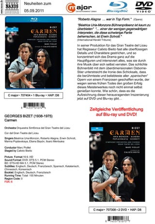 Neuheiten zum
                 05.09.2011

                                                               “Roberto Alagna … war in Top Form.”          (Opera)

                                                               “Béatrice Uria-Monzons Bühnenpräsenz ist kaum zu
                                                               überbieten” “… einer der wenigen gegenwärtigen
                                                               Interpreten, die diese schwierige Partie
                                                               beherrschen, ist Erwin Schrott.“
                                                               (International Herald Tribune)

                                                               In seiner Produktion für das Gran Teatre del Liceu
                                                               hat Regisseur Calixto Bieito fast alle überflüssigen
                                                               Details und Charaktere gestrichen, und so
                                                               konzentriert sich das Drama ganz auf die
                                                               Hauptfiguren und intensiviert alles, was sie durch
                                                               ihre Musik über sich selbst verraten. Das schlichte
                                                               Bühnenbild mit dem überdimensionalen Osborne-
                                                               Stier unterstreicht die Ironie des Schicksals, dass
                                                               die berühmteste und beliebteste aller „spanischen“
                                                               Opern von einem Franzosen geschaffen wurde, der
                                                               wegen seines frühen Todes den großen Erfolg
                                                               dieses Meisterwerkes noch nicht einmal selbst
                                                               genießen konnte. Wie schön, dass es die
   C major▪ 707404 ▪ 1 Blu-ray ▪ HAP: D8                       Aufzeichnung dieser herausragenden Inszenierung
                                                               jetzt auf DVD und Blu-ray gibt…

              7 *Iqre u#-y-mvV*3
GEORGES BIZET (1938-1975)
                                                                          Zeitgleiche Veröffentlichung
                                                                             auf Blu-ray und DVD!
Carmen

Orchestra Orquestra Simfònica del Gran Teatre del Liceu

Cor del Gran Teatre del Liceu

Singers Béatrice Uria-Monzon, Roberto Alagna, Erwin Schrott,
Marina Poplavskaya, Eliana Bayón, Itxaro Mentxaka

Conductor Marc Piollet
Staged by Calixto Bieito

Picture Format:16:9, HD
Sound Format: DVD: DTS 5.1, PCM Stereo
BD: DTS-HD MA 5.1, PCM Stereo
Subtitles: Englisch, Deutsch, Französisch, Spanisch, Katalanisch,
Chinesisch, Koreanisch
Booklet: Englisch, Deutsch, Französisch
Running Time: Total: 155 Minuten
Region Code: 0
FSK: 6




                                                                             C major▪ 707308 ▪ 2 DVD ▪ HAP: D8


                                                                                       7 *Iqre u#-y-mcM*6
 
