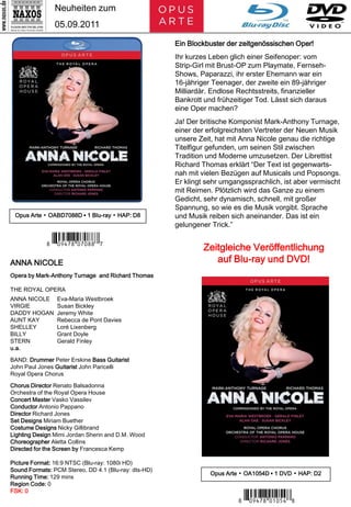 Neuheiten zum
               05.09.2011

                                                      Ein Blockbuster der zeitgenössischen Oper!
                                                      Ihr kurzes Leben glich einer Seifenoper: vom
                                                      Strip-Girl mit Brust-OP zum Playmate, Fernseh-
                                                      Shows, Paparazzi, ihr erster Ehemann war ein
                                                      16-jähriger Teenager, der zweite ein 89-jähriger
                                                      Milliardär. Endlose Rechtsstreits, finanzieller
                                                      Bankrott und frühzeitiger Tod. Lässt sich daraus
                                                      eine Oper machen?
                                                      Ja! Der britische Komponist Mark-Anthony Turnage,
                                                      einer der erfolgreichsten Vertreter der Neuen Musik
                                                      unsere Zeit, hat mit Anna Nicole genau die richtige
                                                      Titelfigur gefunden, um seinen Stil zwischen
                                                      Tradition und Moderne umzusetzen. Der Librettist
                                                      Richard Thomas erklärt “Der Text ist gegenwarts-
                                                      nah mit vielen Bezügen auf Musicals und Popsongs.
                                                      Er klingt sehr umgangssprachlich, ist aber vermischt
                                                      mit Reimen. Plötzlich wird das Ganze zu einem
                                                      Gedicht, sehr dynamisch, schnell, mit großer
                                                      Spannung, so wie es die Musik vorgibt. Sprache
 Opus Arte ▪ OABD7088D ▪ 1 Blu-ray ▪ HAP: D8          und Musik reiben sich aneinander. Das ist ein
                                                      gelungener Trick.”




ANNA NICOLE
            7 *Iporui#-m-, M*6                                 Zeitgleiche Veröffentlichung
                                                                  auf Blu-ray und DVD!
Opera by Mark-Anthony Turnage and Richard Thomas

THE ROYAL OPERA
ANNA NICOLE     Eva-Maria Westbroek
VIRGIE          Susan Bickley
DADDY HOGAN     Jeremy White
AUNT KAY        Rebecca de Pont Davies
SHELLEY         Loré Lixenberg
BILLY           Grant Doyle
STERN           Gerald Finley
u.a.

BAND: Drummer Peter Erskine Bass Guitarist
John Paul Jones Guitarist John Paricelli
Royal Opera Chorus

Chorus Director Renato Balsadonna
Orchestra of the Royal Opera House
Concert Master Vasko Vassilev
Conductor Antonio Pappano
Director Richard Jones
Set Designs Miriam Buether
Costume Designs Nicky Gillibrand
Lighting Design Mimi Jordan Sherin and D.M. Wood
Choreographer Aletta Collins
Directed for the Screen by Francesca Kemp

Picture Format: 16:9 NTSC (Blu-ray: 1080i HD)
Sound Formats: PCM Stereo, DD 4.1 (Blu-ray: dts-HD)
                                                                 Opus Arte ▪ OA1054D ▪ 1 DVD ▪ HAP: D2
Running Time: 129 mins
Region Code: 0
FSK: 0
                                                                          7 *Iporui#-y-bv:*7
 