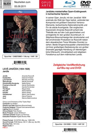 Neuheiten zum
               05.09.2011

                                                      Janáčeks meisterhaftes Opern-Erstlingswerk
                                                      in tschechischer Sprache
                                                      In seiner Oper Jenufa, mit der Janáček 1904
                                                      erstmals die Welt der Oper betrat, verbindet der
                                                      Komponist mit größtem Geschick Verismo-
                                                      Elemente, tschechische Nationalromantik und
                                                      Fin de siècle-Avantgarde. Der englischen
                                                      Sopranistin Amanda Roocroft scheint die
                                                      Titelrolle wie auf den Leib geschrieben und
                                                      ermöglichte ihr den großen Durchbruch. In
                                                      Stéphane Braunschweigs klar strukturierter und
                                                      tief anrührender Produktion ist Roocroft neben
                                                      dem slowakischen Tenor Miroslav Dvorský zu
                                                      sehen. Beide Singerschauspieler unterstreichen
                                                      mit ihrer großartigen Darbietung die von großer
                                                      Dramatik geprägte Handlung um kleinbürger-
                                                      liche Eifersucht, Unnahbarkeit und religiösen
                                                      Fanatismus auf dem mährischen Lande.
  Opus Arte ▪ OABD7089D ▪ 1 Blu-ray ▪ HAP: D8



             7 *Iporui#-m-,.V*3
LEOŠ JANÁČEK (1854-1928)
                                                              Zeitgleiche Veröffentlichung
                                                                 auf Blu-ray und DVD!
Jenůfa

Jenůfa                    Amanda Roocroft
Kastelnička               Deborah Polaski
Laca Klemeň               Miroslav Dvorsky
Števa Buryja              Nikolai Schukoff
Grandmother Buryjovka     Mette Ejsing
Foreman of the mill       Károly Szemerédy
Barena                    Sandra Ferrández
The Mayor                 Miguel Sola
His wife                  Marta Mathéu
Karolka                   Marta Ubieta
Herdswoman                María José Suárez
Jano                      Elena Poesina
Aunt                      Marina Makhmoutova

Chorus and Orchestra of the Teatro Real
Conductor Ivor Bolton
Director and Sets Stéphane Braunschweig
Costume Designer Thibault Vancraenenbroeck
Lighting Marion Hewlett
Chorus Master Peter Burian
Music Producer James Whitbourn
Television Director Ángel Luis Ramírez
Executive Producer Ángela Álvarez Rilla

Picture Format: 16:9 NTSC (Blu-ray: 1080i HD)
Sound Formats: PCM Stereo, DD 4.1 (Blu-ray: dts-HD)
Running Time: 134 mins                                          Opus Arte ▪ OA1055D ▪ 1 DVD ▪ HAP: D2
Region Code: 0
FSK: 0

                                                                         7 *Iporui#-y-b B*4
 