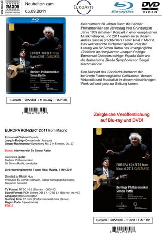 Neuheiten zum
                 05.09.2011

                                                              Seit nunmehr 20 Jahren feiern die Berliner
                                                              Philharmoniker den Jahrestag ihrer Gründung im
                                                              Jahre 1882 mit einem Konzert in einer europäischen
                                                              Musikmetropole, und 2011 waren sie zu diesem
                                                              Anlass Gast im prachtvollen Teatro Real in Madrid.
                                                              Das weltbekannte Orchester spielte unter der
                                                              Leitung von Sir Simon Rattle das unvergängliche
                                                              Concierto de Aranjuez von Joaquín Rodrigo,
                                                              Emmanuel Chabriers quirlige España-Suite und
                                                              die dramatische Zweite Symphonie von Sergei
                                                              Rachmaninow.

                                                              Den Solopart des Concierto übernahm der
                                                              berühmte Flamencogitarrist Cañizaresin, dessen
                                                              Virtuosität und Musikalität in diesem vielschichtigen
                                                              Werk voll und ganz zur Geltung kamen.



   EuroArts ▪ 2058394 ▪ 1 Blu-ray ▪ HAP: 3D



              7 *Iipwrw#b,c.v9*8                                       Zeitgleiche Veröffentlichung
                                                                          auf Blu-ray und DVD!

EUROPA KONZERT 2011 from Madrid
Emmanuel Chabrier España
Joaquín Rodrigo Concierto de Aranjuez
Sergey Rachmaninov Symphony No. 2 in E minor, Op. 27

Bonus: Interview with Sir Simon Rattle

Cañizares, guitar
Berliner Philharmoniker
Sir Simon Rattle, conductor

Live recording from the Teatro Real, Madrid, 1 May 2011

Directed by Rhodri Huw
Produced by Bernd Hellthaler, Isabel Iturriagagoitia Bueno,
Benjamin Benedict

TV Format: NTSC 16:9 (Blu-ray: 1080i HD)
Sound Format: PCM Stereo DD 5.1 · DTS 5.1 (Blu-ray: dts-HD)
Language: (Bonus) English
Running Time: 97 mins (Performance) 8 mins (Bonus)
Region Code: 0 (worldwide)
FSK: 0




                                                                        Euroarts ▪ 2058398 ▪ 1 DVD ▪ HAP: D2


                                                                                  7 *Iipwrw#b,c.,M*6
 