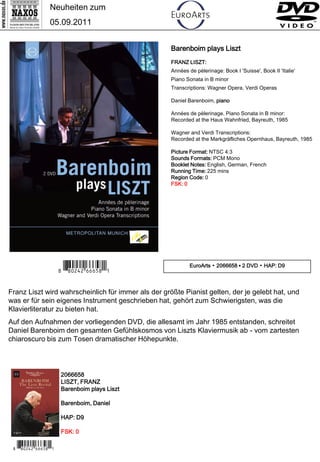 Neuheiten zum
                 05.09.2011


                                                     Barenboim plays Liszt
                                                     FRANZ LISZT:
                                                     Années de pèlerinage: Book I 'Suisse', Book II 'Italie'
                                                     Piano Sonata in B minor
                                                     Transcriptions: Wagner Opera, Verdi Operas

                                                     Daniel Barenboim, piano

                                                     Années de pèlerinage, Piano Sonata in B minor:
                                                     Recorded at the Haus Wahnfried, Bayreuth, 1985

                                                     Wagner and Verdi Transcriptions:
                                                     Recorded at the Markgräfliches Opernhaus, Bayreuth, 1985

                                                     Picture Format: NTSC 4:3
                                                     Sounds Formats: PCM Mono
                                                     Booklet Notes: English, German, French
                                                     Running Time: 225 mins
                                                     Region Code: 0
                                                     FSK: 0




                      7 *Iipwrw#n nb,Y*0                     EuroArts ▪ 2066658 ▪ 2 DVD ▪ HAP: D9




Franz Liszt wird wahrscheinlich für immer als der größte Pianist gelten, der je gelebt hat, und
was er für sein eigenes Instrument geschrieben hat, gehört zum Schwierigsten, was die
Klavierliteratur zu bieten hat.
Auf den Aufnahmen der vorliegenden DVD, die allesamt im Jahr 1985 entstanden, schreitet
Daniel Barenboim den gesamten Gefühlskosmos von Liszts Klaviermusik ab - vom zartesten
chiaroscuro bis zum Tosen dramatischer Höhepunkte.



                      2066658
                      LISZT, FRANZ
                      Barenboim plays Liszt

                      Barenboim, Daniel

                      HAP: D9

                      FSK: 0

 7 *Iipwrw#n nb,Y*0
 