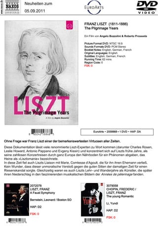 Neuheiten zum
                 05.09.2011


                                                        FRANZ LISZT (1811-1886)
                                                        The Pilgrimage Years

                                                        Ein Film von Angelo Bozzolini & Roberto Prosseda

                                                        Picture Format DVD: NTSC 16:9
                                                        Sounds Formats DVD: PCM Stereo
                                                        Booklet Notes: English, German, French
                                                        Original Languages: English
                                                        Subtitles: English, German, French
                                                        Running Time: 62 mins
                                                        Region Code: 0
                                                        FSK: 0




                      7 *Iipwrw#b, n,B*4                        EuroArts ▪ 2058868 ▪ 1 DVD ▪ HAP: DA


Ohne Frage war Franz Liszt einer der bemerkenswertesten Virtuosen aller Zeiten.
Diese Dokumentation lässt viele renommierte Liszt-Experten zu Wort kommen (darunter Charles Rosen,
Leslie Howard, Antonio Pappano und Evgeny Kissin) und konzentriert sich auf Liszts frühe Jahre, als
seine zahllosen Konzertreisen durch ganz Europa den Nährboden für ein Phänomen abgaben, das
Heine als »Lisztomanie« bezeichnete.
In diese Zeit fiel auch Liszts Liaison mit Marie, Comtesse d’Agoult, die für ihn ihren Ehemann verließ.
Kein Wunder, dass dieser unmoralische Verstoß gegen die guten Sitten der damaligen Zeit für einen
Riesenskandal sorgte. Gleichzeitig waren es auch Liszts Lehr- und Wanderjahre als Künstler, die später
ihren Niederschlag in den faszinierenden musikalischen Bildern der Années de pèlerinage fanden.


                      2072078                                               3079058
                      LISZT, FRANZ                                          CHOPIN, FREDERIC /
                      A Faust Symphony                                      LISZT, FRANZ
                                                                            The young Romantic
                      Bernstein, Leonard / Boston SO
                                                                            Li, Yundi
                      HAP: D2
                                                                            HAP: D2
                      FSK: 0
                                                                            FSK: 0
 7 *Iipwrw#mx-m,:*7                                    7 *Io qew#- y-yX*1
 