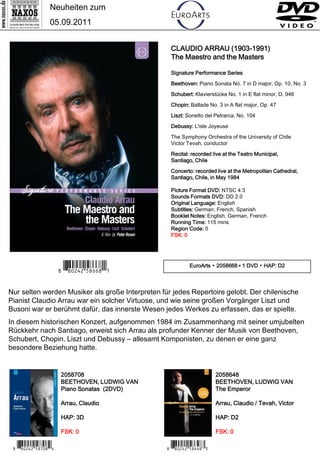 Neuheiten zum
                 05.09.2011


                                                   CLAUDIO ARRAU (1903-1991)
                                                   The Maestro and the Masters

                                                   Signature Performance Series

                                                   Beethoven: Piano Sonata No. 7 in D major, Op. 10, No. 3

                                                   Schubert: Klavierstücke No. 1 in E flat minor, D. 946

                                                   Chopin: Ballade No. 3 in A flat major, Op. 47

                                                   Liszt: Sonetto del Petrarca, No. 104

                                                   Debussy: L'isle Joyeuse

                                                   The Symphony Orchestra of the University of Chile
                                                   Victor Tevah, conductor

                                                   Recital: recorded live at the Teatro Municipal,
                                                   Santiago, Chile

                                                   Concerto: recorded live at the Metropolitan Cathedral,
                                                   Santiago, Chile, in May 1984

                                                   Picture Format DVD: NTSC 4:3
                                                   Sounds Formats DVD: DD 2.0
                                                   Original Language: English
                                                   Subtitles: German, French, Spanish
                                                   Booklet Notes: English, German, French
                                                   Running Time: 115 mins
                                                   Region Code: 0
                                                   FSK: 0




                      7 *Iipwrw#b,n ,Y*0                    EuroArts ▪ 2058668 ▪ 1 DVD ▪ HAP: D2




Nur selten werden Musiker als große Interpreten für jedes Repertoire gelobt. Der chilenische
Pianist Claudio Arrau war ein solcher Virtuose, und wie seine großen Vorgänger Liszt und
Busoni war er berühmt dafür, das innerste Wesen jedes Werkes zu erfassen, das er spielte.
In diesem historischen Konzert, aufgenommen 1984 im Zusammenhang mit seiner umjubelten
Rückkehr nach Santiago, erweist sich Arrau als profunder Kenner der Musik von Beethoven,
Schubert, Chopin, Liszt und Debussy – allesamt Komponisten, zu denen er eine ganz
besondere Beziehung hatte.


                      2058708                                          2058648
                      BEETHOVEN, LUDWIG VAN                            BEETHOVEN, LUDWIG VAN
                      Piano Sonatas (2DVD)                             The Emperor

                      Arrau, Claudio                                   Arrau, Claudio / Tevah, Victor

                      HAP: 3D                                          HAP: D2

                      FSK: 0                                           FSK: 0

 7 *Iipwrw#b,m-,V*3                               7 *Iipwrw#b,nv,C*2
 