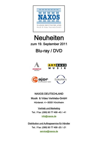 Neuheiten
  zum 19. September 2011

        Blu-ray / DVD




       NAXOS DEUTSCHLAND
   Musik & Video Vertriebs-GmbH
      Hürderstr. 4 ▪ 85551 Kirchheim

          Vertrieb und Marketing
    Tel. / Fax: (089) 90 77 499 -40 / -41
              info@naxos.de


Distribution und Auftragsservice für Händler
    Tel. / Fax: (089) 90 77 499 -20 / -21
            service@naxos.de
 