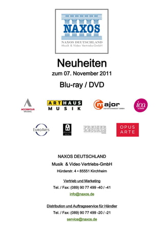 Neuheiten
   zum 07. November 2011

        Blu-ray / DVD




       NAXOS DEUTSCHLAND
   Musik & Video Vertriebs-GmbH
      Hürderstr. 4 ▪ 85551 Kirchheim

          Vertrieb und Marketing
    Tel. / Fax: (089) 90 77 499 -40 / -41
              info@naxos.de


Distribution und Auftragsservice für Händler
    Tel. / Fax: (089) 90 77 499 -20 / -21
            service@naxos.de
 