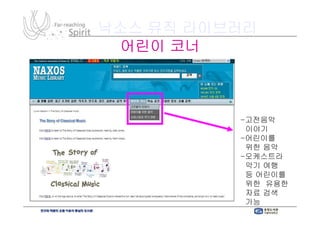 낙소스 뮤직 라이브러리
 어린이 코너



          -고전음악
           이야기
          -어린이를
           위한 음악
          -오케스트라
           악기 여행
           등 어린이를
           위한 유용한
           자료 검색
           가능
 