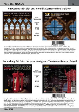NEU BEI              NAXOS                                                                                                     CD




                                                           Art. Nr.:
                                                      TMK1009CD

                                                         Preiscode:
                                                            CK
                                                          Setinhalt:
                                                          1­CD

                                                          Laufzeit:

                                                         66 Min.




In seinen Konzerten für Streicher konnte sich Antonio Vivaldis musikalisches Genie wohl am eindrucksvollsten entfalten. Die
vorliegende CD, eine Wiederveröffentlichung der legendären Aufnahme von 1992, präsentiert nicht weniger als neun seiner Concerti:
Neben fünf Konzerten mit unterschiedlichen Streicher­Kombinationen als Soloinstrumente, sind auch vier Konzerte für Streichorchester
ohne Solisten zu hören. Das Tafelmusik Baroque Orchestra gilt ohnehin als eines der weltweit besten Orchester für dieses Repertoire.
Mit ihren Vivaldi­Interpretationen zeigen die Ensemblemitglieder, dass diese Aufnahmen auch 20 Jahre nach ihrer Entstehung nichts
von ihrem Reiz verloren haben und schwerlich zu überbieten sind.




                                                           Art. Nr.:
                                                      TMK1010CD

                                                         Preiscode:
                                                            CK
                                                          Setinhalt:
                                                          1­CD
                                                          Laufzeit:
                                                         71 Min.




Henry Purcell hatte durch seinen frühen Tod im Alter von nur 36 Jahren für sein künstlerisches Schaffen keine Zeit zu verlieren. Doch
gelang es ihm, der Nachwelt mit seinen Kompositionen, die sowohl für höfische als auch für öffentliche Veranstaltungen entstanden, ein
eindrückliches Bild seiner Begabung und Originalität zu vermitteln. Ein Jahr nach seinem Tod erschien bereits eine Sammlung seiner
mehr als 40 Theatermusiken. Die hier eingespielten Suiten, die auch ein Zeugnis von Purcells außergewöhnlicher Gabe für Melodien
sind, stammen aus seinen sogenannten Semi­Opern: Dioclesian, King Arthur, The Fairy Queen und The Indian Queen. Das
TAFELMUSIK BAROQUE ORCHESTRA unter der Leitung von JEANNE LAMON liefert mit dieser CD eine noch immer mustergültige
Interpretation von Purcells Musik ab.
2 3. 04. 2 01 2                                                    10
 