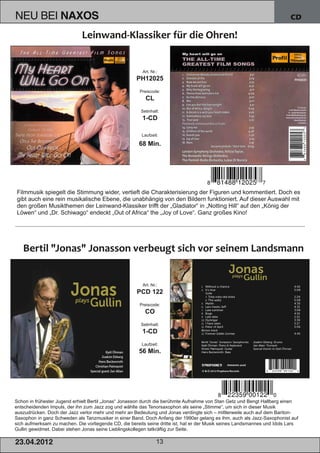 NEU BEI             NAXOS                                                                                                  CD




                                                         Art. Nr.:
                                                      PH12025
                                                        Preiscode:
                                                          CL
                                                        Setinhalt:
                                                         1­CD

                                                        Laufzeit:

                                                       68 Min.




Filmmusik spiegelt die Stimmung wider, vertieft die Charakterisierung der Figuren und kommentiert. Doch es
gibt auch eine rein musikalische Ebene, die unabhängig von den Bildern funktioniert. Auf dieser Auswahl mit
den großen Musikthemen der Leinwand­Klassiker trifft der „Gladiator“ in „Notting Hill“ auf den „König der
Löwen“ und „Dr. Schiwago“ endeckt „Out of Africa“ the „Joy of Love“. Ganz großes Kino!




                                                         Art. Nr.:
                                                      PCD 122
                                                        Preiscode:
                                                          CO
                                                        Setinhalt:
                                                         1­CD
                                                        Laufzeit:
                                                       56 Min.




Schon in frühester Jugend erhielt Bertil „Jonas“ Jonasson durch die berühmte Aufnahme von Stan Getz und Bengt Hallberg einen
entscheidenden Impuls, der ihn zum Jazz zog und wählte das Tenorsaxophon als seine „Stimme“, um sich in dieser Musik
auszudrücken. Doch der Jazz verlor mehr und mehr an Bedeutung und Jonas verdingte sich – mittlerweile auch auf dem Bariton­
Saxophon in ganz Schweden als Tanzmusiker in einer Band. Doch Anfang der 1990er gelang es ihm, auch als Jazz­Saxophonist auf
sich aufmerksam zu machen. Die vorliegende CD, die bereits seine dritte ist, hat er der Musik seines Landsmannes und Idols Lars
Gullin gewidmet. Dabei stehen Jonas seine Lieblingskollegen tatkräftig zur Seite.

2 3. 04. 2 01 2                                                  13
 