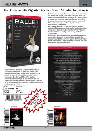 NEU BEI                NAXOS                                                                                      DVD



                                                                  Balanchine, Neumeier, Nureyev – diese Namen lassen
                                                                  die Herzen der Ballett­Fans höher schlagen, denn sie
                                                                  stehen für außergewöhnlich eindringliche Choreografien.
                                                                  In dieser Box treffen die drei Giganten des Tanzes mit
                                                                  ihren Werken aufeinander und garantieren mehr als 11
                                                                  Stunden buntes, ergreifendes, elegantes und
                                                                  mitreißendes Tanztheater.
                                                                  Bei „Jewels“ kommen zu den Schmuckstücken des
                                                                  Juweliers Claude Arpels die tänzerischen Kostbarkeiten
                                                                  von George Balanchine. Die musikalischen Pretiosen
                                                                  lieferten Gabriel Fauré, Igor Strawinsky und Peter
                                                                  Tschaikowky.
                                                                  Der Roman "Die Kameliendame" von Alexandre Dumas
                                                                  diente John Neumeier zu seiner Choreographie für
                                                                  dieses fesselnde Tanz­Drama, das mit der hinreißenden
                                                                  Musik von Frederic Chopin zu einem Glanzlicht des neo­
                                                                  klassischen Balletts verschmilzt.




 Nureyevs bunte „Filmstar“­Version von Prokofievs
 Aschenbrödel orientiert sich an dem klassischen
 Handlungsverlauf von Perrault, lässt die Geschichte
 jedoch vor dem Hintergrund der amerikanischen
 Depression der 30er und 40er Jahre spielen.
 Nureyevs "Schwanensee" ist weit entfernt von den
 Stereotypen dieses gefeierten Meisterwerkes, vielmehr
 ist sie ein erstaunliches, kraftvolles Exposé menschlicher
 Gefühlsregung. FSK: 0
Art. Nr.:          Preiscode:
OA1068BD           D2
Setinhalt:         Laufzeit:
6­DVD              673 Min.




             OA1061D                                                     OA1043D




2 3. 04. 2 01 2                                               6
 