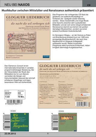 NEU BEI              NAXOS                                                              CD



                                             Das Programm der vorliegenden CD lässt die
                                             geistliche und weltliche Musikpflege im
                                             Schlesien der Spätgotik wieder lebendig
                                             werden. Diese meisterhafte und innige Musik
                                             einer Epoche zwischen dem auslaufenden
                                             Mittelalter und der sich schon längst anhebender
                                             Renaissance stammt aus keinem der großen
                                             damaligen Musikzentren, sondern aus einer
                                             äußerst fruchtbaren Kulturlandschaft.

                                             Im Herzogtum Glogau – an der Grenze zu Polen
                                             und Brandenburg entstand kurz vor 1480 eine
                                             einzigartige Musikhandschrift, die nach ihrer
                                             Niederschrift im Glogauer Kollegiatsift
                                             aufbewahrt wurde. Neben kunstvoller
                                             Polyphonie steht hymnische Einfachheit, neben
                                             Innigkeit übermütige Ausgelassenheit.




Das Clemencic Consort ist ein
internationales Ensemble in variabler,
programmabhängiger Besetzung. Bei
der Interpretation der Musik des
Mittelalters bis hin zum Barock
vermeiden die Sänger und
Instrumentalisten bewusst den lehrhaft
erhobenen Zeigefinger und legen
besonderen Wert auf Authentizität.



Art. Nr.:            Preiscode:
OC417                CH
Setinhalt:           Laufzeit:
1­CD                 70 Min.




             OC829                                  OC635




2 3. 04. 2 01 2                          8
 