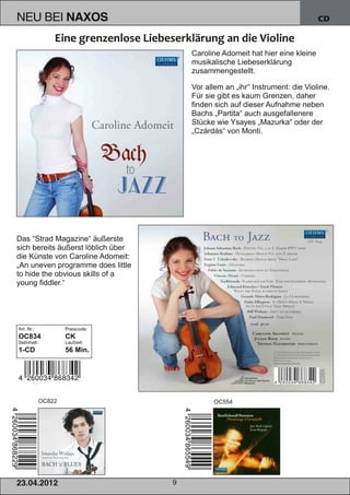 NEU BEI              NAXOS                                                      CD



                                        Caroline Adomeit hat hier eine kleine
                                        musikalische Liebeserklärung
                                        zusammengestellt.

                                        Vor allem an „ihr“ Instrument: die Violine.
                                        Für sie gibt es kaum Grenzen, daher
                                        finden sich auf dieser Aufnahme neben
                                        Bachs „Partita“ auch ausgefallenere
                                        Stücke wie Ysayes „Mazurka“ oder der
                                        „Czárdás“ von Monti.




Das “Strad Magazine“ äußerste
sich bereits äußerst löblich über
die Künste von Caroline Adomeit:
„An uneven programme does little
to hide the obvious skills of a
young fiddler.“




Art. Nr.:            Preiscode:
OC834                CK
Setinhalt:           Laufzeit:
1­CD                 56 Min.




             OC822                            OC554




2 3. 04. 2 01 2                     9
 