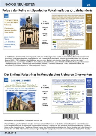 NAXOS NEUHEITEN                                                                                                              CD




                                                          Art. Nr.:
                                                       8.572876
                                                        Preiscode:
                                                            AD
                                                          Setinhalt:
                                                          1­CD

                                                          Laufzeit:

                                                        65 Min.




In der Bibliothek der Universität von Compostella wird unter der Katalognummer Ms265 ein Manuskript aufbewahrt, das als Guerra
Manuskript in die Musikgeschichte eingegangen ist. Das 1998 entdeckte Manuskript, benannt nach dem Kopisten José Miguel de
Guerra (1646 – 1722) enthält wundervolle Lieder aus anonymen Quellen, doch konnten einige Stücke auch so namhaften
Komponisten wie Juan Hidalgo, José Marín, Juan de Navas, Cristóbal Galán, Juan Del Vado oder Matías Ruiz zugeordnet werden.
Diese Erkenntnis und der Umstand, dass der Foliant von höchster Qualität ist, machen das Guerra Manuskript zu einer der
wertvollsten Anthologien spanischer Vokalmusik dieser Epoche.




                                                          Art. Nr.:
                                                       8.572836
                                                        Preiscode:
                                                            AD
                                                          Setinhalt:
                                                          1­CD
                                                          Laufzeit:
                                                        78 Min.




Neben seinen groß angelegten Oratorien wie "Paulus" ode

r "Elias" mit ihren lyrischen Chören, ist in den kleineren, sakralen Chorwerken ein deutlicher Einfluss Palestrinas wahrnehmbar, der
durch seine Mitgliedschaft bei der Berliner Singakademie und seiner Erfahrung bei den Messen in der Sixtinischen Kapelle zurück zu
führen ist. Der Neuordnung der Preußischen Liturgie folgend sind die sechs kurzen Motetten der „Sechs Sprüche“, die in Mendelssohns
Berliner Zeit von 1843 – 46 entstanden, den Lesungen der Episteln angepasst und endeN mit einem Halleluja. Die berühmte Melodie

2 7. 08. 2 01 2                                                   10
 
