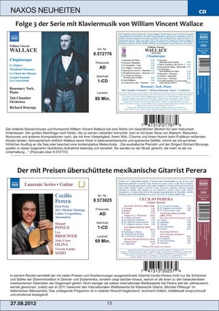 NAXOS NEUHEITEN                                                                                                                   CD




                                                              Art. Nr.:
                                                           8.572776
                                                             Preiscode:
                                                                AD
                                                              Setinhalt:
                                                              1­CD

                                                              Laufzeit:

                                                             80 Min.




Der brillante Klaviervirtuose und Komponist William Vincent Wallace hat eine Reihe von beachtlichen Werken für sein Instrument
hinterlassen. Der großen Nachfrage nach Noten, die zu seinen Lebzeiten herrschte, kam er mit einer Serie von Walzern, Mazurken,
Nocturnes und anderen Kompositionen nach, die mit ihrer Vielseitigkeit, ihrem Witz, Charme und ihrem Humor beim Publikum reißenden
Absatz fanden. Atmosphärisch entführt Wallace seine Hörer in lateinamerikanische und spanische Gefilde, nimmt sie mit auf einen
fröhlichen Ausflug an die See oder beschert eine kontemplative Melancholie. „Die australische Pianistin und der Dirigent Richard Bonynge
spielen in dieser angenehm räumlichen Aufnahme lebendig und sensibel. Sie werden so der Musik gerecht, die mehr ist als nur
Unterhaltung…“ (Pizzicato über 8.572774)




                                                              Art. Nr.:
                                                           8.573025
                                                             Preiscode:
                                                                AD
                                                              Setinhalt:
                                                              1­CD
                                                              Laufzeit:
                                                             69 Min.




  In seinem Recital vermittelt der mit vielen Preisen und Anerkennungen ausgezeichnete Gitarrist Cecilio Perera nicht nur die Schönheit
  und Stärke der Gitarrentradition in Zentral­ und Südamerika, sondern zeigt darüber hinaus, warum er als einer zu den bedeutendsten
  mexikanischen Gitarristen der Gegenwart gehört. Nicht weniger als sieben internationale Wettbewerbe hat Perera seit der Jahrtausend­
  wende gewonnen, zuletzt war er 2011 Gewinner des Internationalen Wettbewerbs für Klassische Gitarre „Michele Pitteluga“ im
  italienischen Allessandria. Das vorliegende Programm ist in vielerlei Hinsicht beglückend: technisch brillant, intellektuell anspruchsvoll
  und emotional bewegend!

   2 7. 08. 2 01 2                                                    13
 