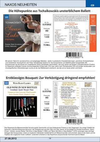 NAXOS NEUHEITEN                                                                                                                CD




                                                           Art. Nr.:
                                                        8.572932
                                                         Preiscode:
                                                            AD
                                                          Setinhalt:
                                                           1­CD

                                                          Laufzeit:

                                                         73 Min.




 Mit seinem Talent für wunderschöne und eingängige Melodien, starke musikalische Charakterisierungen, grandiose Orchesterfarben
 und meisterliche Tanzrhythmen war Peter Tschaikowski bestens für das Komponieren von Ballettmusiken ausgestattet. Mit
 Schwanensee hat der Russe ein unsterbliches Stück Tanztheater geschrieben, das trotz seiner seit langem unangefochtenen Position
 im Repertoire anfänglich keinen durchschlagenden Erfolg hatte. Erst zwei Jahre nach Tschaikowskis Tod und einigen strukturellen und
 choreografischen Überarbeitungen wurde es als das Meisterwerk anerkannt, als das wir es heute sehen und hören.




                                                           Art. Nr.:
                                                        8.572762
                                                         Preiscode:
                                                            AD
                                                          Setinhalt:
                                                           1­CD
                                                          Laufzeit:
                                                         64 Min.




Das Repertoire für Bläserensemble hat eine große Geschichte und eine bedeutende Präsenz in der Gegenwart. Die erdige Vitalität der
typischen „Call­And­Response­Sermons“ der Gospelmusik aus den 20er und 30er Jahren ist Grundlage für Donald Granthams „Starry
Crown“. Gordon Jacobs Werke "Old Wine in New Bottles" (1960) und "More Old Wine in New Bottles" (1976) vereinigen zwei wichtige
Anliegen des Komponisten: Indem er englische Volkslieder meisterhaft für ein Bläserensemble instrumentiert, lässt er den Geist und die
Tradition der englischen Kultur aufleben, außerdem erweitert er das Repertoire ansprechender Kammermusik für Bläser.

2 7. 08. 2 01 2                                                    14
 