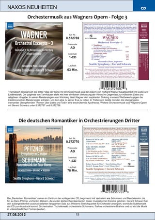 NAXOS NEUHEITEN                                                                                                            CD




                                                        Art. Nr.:
                                                     8.572769
                                                       Preiscode:
                                                         AD
                                                       Setinhalt:
                                                        1­CD

                                                        Laufzeit:

                                                      63 Min.




Thematisch befasst sich die dritte Folge der Serie mit Orchestermusik aus den Opern von Richard Wagner hauptsächlich mit Liebe und
Leidenschaft. Die Legende von Tannhäuser steht mit ihrer sinnlichen Verlockung der Venus im Gegensatz zur höfischen Liebe und
religiösen Hingabe. In seinen Meistersingern von Nürnberg lässt Wagner den inspirierten Stolzing in einem Wettbewerb gegen die
traditionsreichen Meistersinger antreten, um die Liebe zu seiner Eva zu retten. In Tristan und Isolde münden die übergangslos
ineinander übergehenden Themen über Liebe und Tod in eine erschütternde Apotheose. Weitere Orchestermusik aus Wagners Opern
mit Gerard Schwarz unter 8.572767 und 8.572768.




                                                        Art. Nr.:
                                                     8.572770
                                                       Preiscode:
                                                         AD
                                                       Setinhalt:
                                                        1­CD
                                                        Laufzeit:
                                                      78 Min.




Die „Deutschen Romantiker“ stehen im Zentrum der vorliegenden CD, beginnend mit Vertretern wie Schumann und Mendelssohn bis
hin zu Hans Pfitzner und Anton Webern, die zu den letzten Repräsentanten dieser musikalischen Epoche gehören. Gerard Schwarz hat
den außergewöhnlich ausdrucksstarken langsamen Satz aus Weberns Streichquartett für Orchester arrangiert, womit die Subthematik
der CD zum Ausdruck kommt: Orchestration. Tschaikowski orchestrierte Schumann, Parlow orchestrierte Brahms und so lebt die Musik
in unterschiedlichen Formen (weiter).

2 7. 08. 2 01 2                                                 15
 