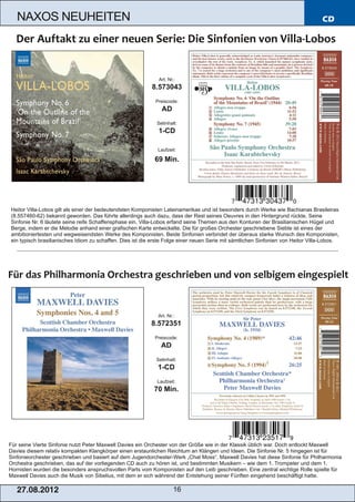 NAXOS NEUHEITEN                                                                                                                CD




                                                              Art. Nr.:
                                                           8.573043
                                                            Preiscode:
                                                               AD
                                                             Setinhalt:
                                                              1­CD

                                                             Laufzeit:

                                                            69 Min.




Heitor Villa­Lobos gilt als einer der bedeutendsten Komponisten Lateinamerikas und ist besonders durch Werke wie Bachianas Brasileiras
(8.557460­62) bekannt geworden. Das führte allerdings auch dazu, dass der Rest seines Oeuvres in den Hintergrund rückte. Seine
Sinfonie Nr. 6 läutete seine reife Schaffensphase ein. Villa­Lobos erfand seine Themen aus den Konturen der Brasilianischen Hügel und
Berge, indem er die Melodie anhand einer grafischen Karte entwickelte. Die für großes Orchester geschriebene Siebte ist eines der
ambitioniertesten und wegweisendsten Werke des Komponisten. Beide Sinfonien verbindet der überaus starke Wunsch des Komponisten,
ein typisch brasilianisches Idiom zu schaffen. Dies ist die erste Folge einer neuen Serie mit sämtlichen Sinfonien von Heitor Villa­Lobos.




                                                             Art. Nr.:
                                                           8.572351
                                                            Preiscode:
                                                               AD
                                                             Setinhalt:
                                                             1­CD
                                                             Laufzeit:
                                                            70 Min.




Für seine Vierte Sinfonie nutzt Peter Maxwell Davies ein Orchester von der Größe wie in der Klassik üblich war. Doch entlockt Maxwell
Davies diesem relativ kompakten Klangkörper einen erstaunlichen Reichtum an Klängen und Ideen. Die Sinfonie Nr. 5 hingegen ist für
Sinfonieorchester geschrieben und basiert auf dem Jugendorchester­Werk „Chat Moss“. Maxwell Davies hat diese Sinfonie für Philharmonia
Orchestra geschrieben, das auf der vorliegenden CD auch zu hören ist, und bestimmten Musikern – wie dem 1. Trompeter und dem 1.
Hornisten wurden die besonders anspruchsvollen Parts vom Komponisten auf den Leib geschrieben. Eine zentral wichtige Rolle spielte für
Maxwell Davies auch die Musik von Sibelius, mit dem er sich während der Entstehung seiner Fünften eingehend beschäftigt hatte.

   2 7. 08. 2 01 2                                                   16
 